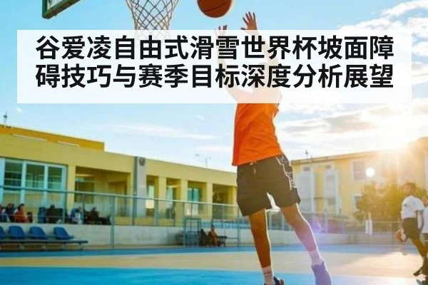 谷爱凌自由式滑雪世界杯坡面障碍技巧与赛季目标深度分析展望