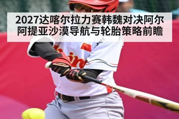 2027达喀尔拉力赛韩魏对决阿尔阿提亚沙漠导航与轮胎策略前瞻
